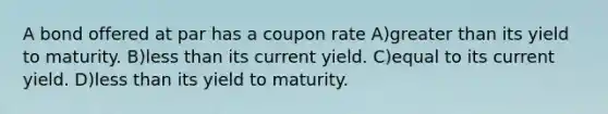 A bond offered at par has a coupon rate A)greater than its yield to maturity. B)less than its current yield. C)equal to its current yield. D)less than its yield to maturity.