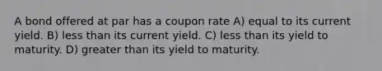 A bond offered at par has a coupon rate A) equal to its current yield. B) less than its current yield. C) less than its yield to maturity. D) greater than its yield to maturity.