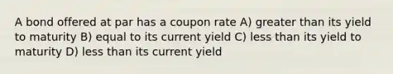 A bond offered at par has a coupon rate A) greater than its yield to maturity B) equal to its current yield C) less than its yield to maturity D) less than its current yield