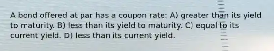 A bond offered at par has a coupon rate: A) greater than its yield to maturity. B) less than its yield to maturity. C) equal to its current yield. D) less than its current yield.