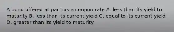 A bond offered at par has a coupon rate A. less than its yield to maturity B. less than its current yield C. equal to its current yield D. greater than its yield to maturity