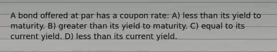 A bond offered at par has a coupon rate: A) less than its yield to maturity. B) greater than its yield to maturity. C) equal to its current yield. D) less than its current yield.