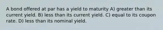 A bond offered at par has a yield to maturity A) greater than its current yield. B) less than its current yield. C) equal to its coupon rate. D) less than its nominal yield.