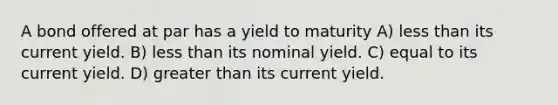 A bond offered at par has a yield to maturity A) less than its current yield. B) less than its nominal yield. C) equal to its current yield. D) greater than its current yield.