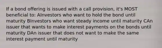 If a bond offering is issued with a call provision, it's MOST beneficial to: AInvestors who want to hold the bond until maturity BInvestors who want steady income until maturity CAn issuer that wants to make interest payments on the bonds until maturity DAn issuer that does not want to make the same interest payment until maturity