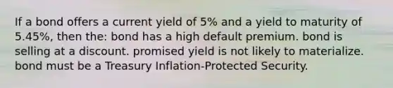 If a bond offers a current yield of 5% and a yield to maturity of 5.45%, then the: bond has a high default premium. bond is selling at a discount. promised yield is not likely to materialize. bond must be a Treasury Inflation-Protected Security.