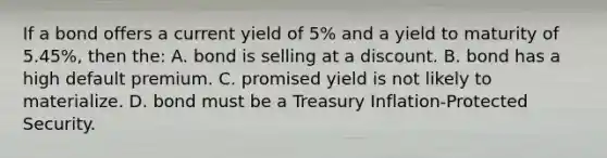 If a bond offers a current yield of 5% and a yield to maturity of 5.45%, then the: A. bond is selling at a discount. B. bond has a high default premium. C. promised yield is not likely to materialize. D. bond must be a Treasury Inflation-Protected Security.