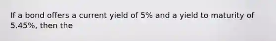 If a bond offers a current yield of 5% and a yield to maturity of 5.45%, then the