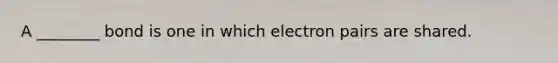 A ________ bond is one in which electron pairs are shared.