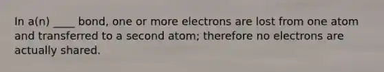 In a(n) ____ bond, one or more electrons are lost from one atom and transferred to a second atom; therefore no electrons are actually shared.