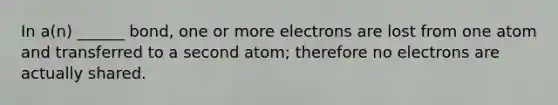 In a(n) ______ bond, one or more electrons are lost from one atom and transferred to a second atom; therefore no electrons are actually shared.