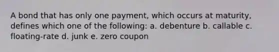 A bond that has only one payment, which occurs at maturity, defines which one of the following: a. debenture b. callable c. floating-rate d. junk e. zero coupon