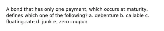 A bond that has only one payment, which occurs at maturity, defines which one of the following? a. debenture b. callable c. floating-rate d. junk e. zero coupon