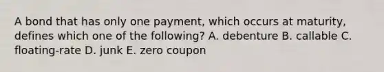 A bond that has only one payment, which occurs at maturity, defines which one of the following? A. debenture B. callable C. floating-rate D. junk E. zero coupon