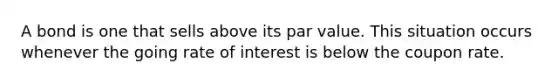 A bond is one that sells above its par value. This situation occurs whenever the going rate of interest is below the coupon rate.