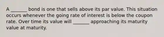 A _______ bond is one that sells above its par value. This situation occurs whenever the going rate of interest is below the coupon rate. Over time its value will _______ approaching its maturity value at maturity.