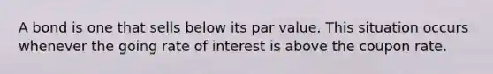 A bond is one that sells below its par value. This situation occurs whenever the going rate of interest is above the coupon rate.