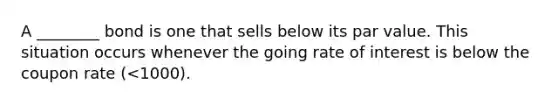 A ________ bond is one that sells below its par value. This situation occurs whenever the going rate of interest is below the coupon rate (<1000).