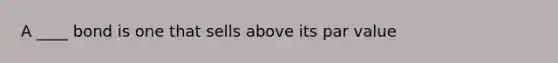 A ____ bond is one that sells above its par value