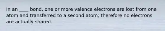 In an ____ bond, one or more valence electrons are lost from one atom and transferred to a second atom; therefore no electrons are actually shared.