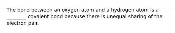 The bond between an oxygen atom and a hydrogen atom is a ________ covalent bond because there is unequal sharing of the electron pair.