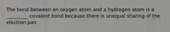 The bond between an oxygen atom and a hydrogen atom is a _________ covalent bond because there is unequal sharing of the electron pair.