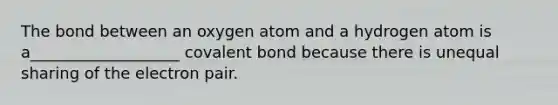 The bond between an oxygen atom and a hydrogen atom is a___________________ covalent bond because there is unequal sharing of the electron pair.