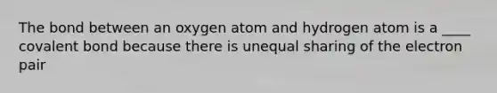 The bond between an oxygen atom and hydrogen atom is a ____ covalent bond because there is unequal sharing of the electron pair