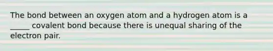 The bond between an oxygen atom and a hydrogen atom is a _____ covalent bond because there is unequal sharing of the electron pair.