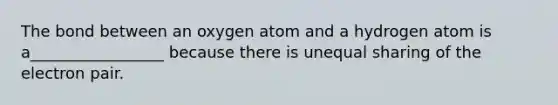 The bond between an oxygen atom and a hydrogen atom is a_________________ because there is unequal sharing of the electron pair.