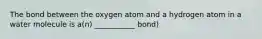 The bond between the oxygen atom and a hydrogen atom in a water molecule is a(n) ___________ bond)