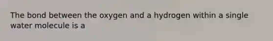 The bond between the oxygen and a hydrogen within a single water molecule is a