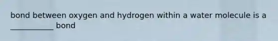 bond between oxygen and hydrogen within a water molecule is a ___________ bond