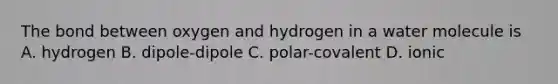 The bond between oxygen and hydrogen in a water molecule is A. hydrogen B. dipole-dipole C. polar-covalent D. ionic