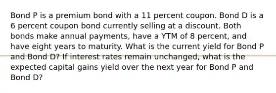 Bond P is a premium bond with a 11 percent coupon. Bond D is a 6 percent coupon bond currently selling at a discount. Both bonds make annual payments, have a YTM of 8 percent, and have eight years to maturity. What is the current yield for Bond P and Bond D? If interest rates remain unchanged, what is the expected capital gains yield over the next year for Bond P and Bond D?