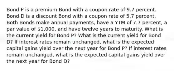 Bond P is a premium Bond with a coupon rate of 9.7 percent. Bond D is a discount Bond with a coupon rate of 5.7 percent. Both Bonds make annual payments, have a YTM of 7.7 percent, a par value of 1,000, and have twelve years to maturity. What is the current yield for Bond P? What is the current yield for Bond D? If interest rates remain unchanged, what is the expected capital gains yield over the next year for Bond P? If interest rates remain unchanged, what is the expected capital gains yield over the next year for Bond D?