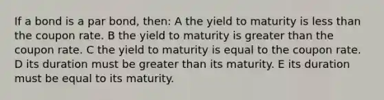 If a bond is a par bond, then: A the yield to maturity is less than the coupon rate. B the yield to maturity is greater than the coupon rate. C the yield to maturity is equal to the coupon rate. D its duration must be greater than its maturity. E its duration must be equal to its maturity.