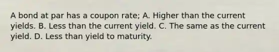 A bond at par has a coupon rate; A. Higher than the current yields. B. Less than the current yield. C. The same as the current yield. D. Less than yield to maturity.