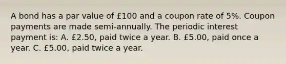 A bond has a par value of £100 and a coupon rate of 5%. Coupon payments are made semi-annually. The periodic interest payment is: A. £2.50, paid twice a year. B. £5.00, paid once a year. C. £5.00, paid twice a year.