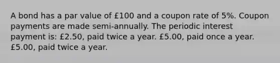 A bond has a par value of £100 and a coupon rate of 5%. Coupon payments are made semi-annually. The periodic interest payment is: £2.50, paid twice a year. £5.00, paid once a year. £5.00, paid twice a year.