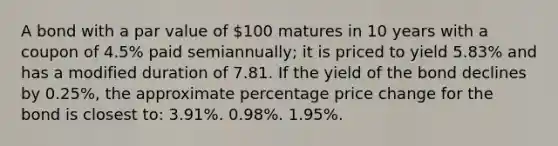 A bond with a par value of 100 matures in 10 years with a coupon of 4.5% paid semiannually; it is priced to yield 5.83% and has a modified duration of 7.81. If the yield of the bond declines by 0.25%, the approximate percentage price change for the bond is closest to: 3.91%. 0.98%. 1.95%.