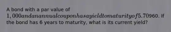 A bond with a par value of 1,000 and an annual coupon has a yield to maturity of 5.70% and a current price of960. If the bond has 6 years to maturity, what is its current yield?