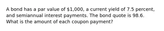 A bond has a par value of 1,000, a current yield of 7.5 percent, and semiannual interest payments. The bond quote is 98.6. What is the amount of each coupon payment?