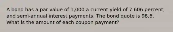 A bond has a par value of 1,000 a current yield of 7.606 percent, and semi-annual interest payments. The bond quote is 98.6. What is the amount of each coupon payment?