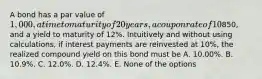 A bond has a par value of 1,000, a time to maturity of 20 years, a coupon rate of 10% with interest paid annually, a current price of850, and a yield to maturity of 12%. Intuitively and without using calculations, if interest payments are reinvested at 10%, the realized compound yield on this bond must be A. 10.00%. B. 10.9%. C. 12.0%. D. 12.4%. E. None of the options