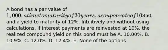 A bond has a par value of 1,000, a time to maturity of 20 years, a coupon rate of 10% with interest paid annually, a current price of850, and a yield to maturity of 12%. Intuitively and without using calculations, if interest payments are reinvested at 10%, the realized compound yield on this bond must be A. 10.00%. B. 10.9%. C. 12.0%. D. 12.4%. E. None of the options