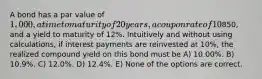 A bond has a par value of 1,000, a time to maturity of 20 years, a coupon rate of 10% with interest paid annually, a current price of850, and a yield to maturity of 12%. Intuitively and without using calculations, if interest payments are reinvested at 10%, the realized compound yield on this bond must be A) 10.00%. B) 10.9%. C) 12.0%. D) 12.4%. E) None of the options are correct.