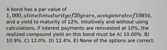 A bond has a par value of 1,000, a time to maturity of 20 years, a coupon rate of 10% with interest paid annually, a current price of850, and a yield to maturity of 12%. Intuitively and without using calculations, if interest payments are reinvested at 10%, the realized compound yield on this bond must be A) 10.00%. B) 10.9%. C) 12.0%. D) 12.4%. E) None of the options are correct.