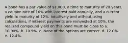 A bond has a par value of 1,000, a time to maturity of 20 years, a coupon rate of 10% with interest paid annually, and a current yield to maturity of 12%. Intuitively and without using calculations, if interest payments are reinvested at 10%, the realized compound yield on this bond must be close to a. 10.00%. b. 10.9%. c. None of the options are correct. d. 12.0%. e. 12.4%.