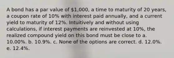 A bond has a par value of 1,000, a time to maturity of 20 years, a coupon rate of 10% with interest paid annually, and a current yield to maturity of 12%. Intuitively and without using calculations, if interest payments are reinvested at 10%, the realized compound yield on this bond must be close to a. 10.00%. b. 10.9%. c. None of the options are correct. d. 12.0%. e. 12.4%.